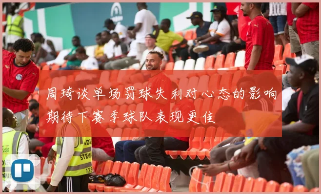 周琦谈单场罚球失利对心态的影响期待下赛季球队表现更佳