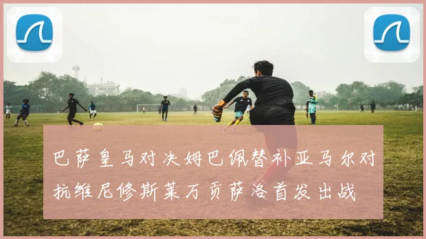 巴萨皇马对决姆巴佩替补亚马尔对抗维尼修斯莱万贡萨洛首发出战